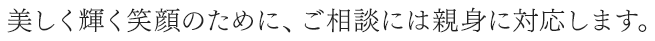 美しく輝く笑顔のために、ご相談には親身に対応します。